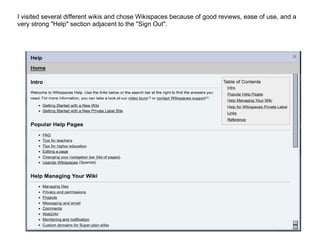 I visited several different wikis and chose Wikispaces because of good reviews, ease of use, and a very strong "Help" section adjacent to the "Sign Out". 