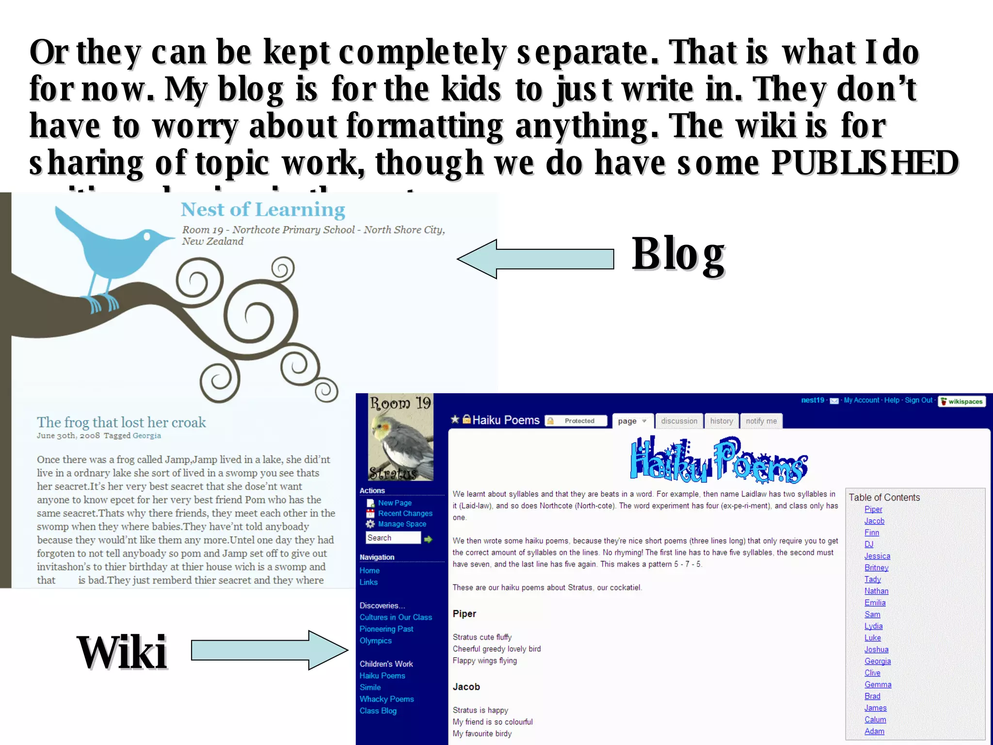 Or they can be kept completely separate. That is what I do for now. My blog is for the kids to just write in. They don’t have to worry about formatting anything. The wiki is for sharing of topic work, though we do have some PUBLISHED writing sharing in there, too. Blog Wiki 