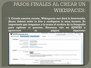  3. Creada nuestra cuenta, Wikispaces nos dará la bienvenida.
Ahora deberá subir la foto y configurar la zona horaria. Es
importante que tengamos a la mano el archivo de la fotografía
para agilizar el proceso. Hacemos clic en AJUSTES y
aparecerá la página siguiente:
 