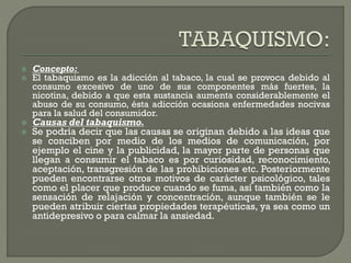 Concepto:
 El tabaquismo es la adicción al tabaco, la cual se provoca debido al
consumo excesivo de uno de sus componentes más fuertes, la
nicotina, debido a que esta sustancia aumenta considerablemente el
abuso de su consumo, ésta adicción ocasiona enfermedades nocivas
para la salud del consumidor.
 Causas del tabaquismo.
 Se podría decir que las causas se originan debido a las ideas que
se conciben por medio de los medios de comunicación, por
ejemplo el cine y la publicidad, la mayor parte de personas que
llegan a consumir el tabaco es por curiosidad, reconocimiento,
aceptación, transgresión de las prohibiciones etc. Posteriormente
pueden encontrarse otros motivos de carácter psicológico, tales
como el placer que produce cuando se fuma, así también como la
sensación de relajación y concentración, aunque también se le
pueden atribuir ciertas propiedades terapéuticas, ya sea como un
antidepresivo o para calmar la ansiedad.
 