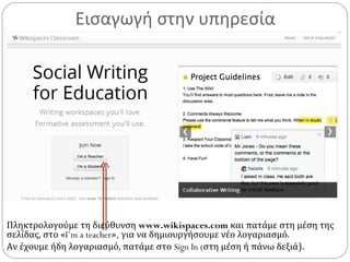 Εισαγωγή στην υπηρεσία
Πληκτρολογούμε τη διεύθυνση www.wikispaces.com και πατάμε στη μέση της
σελίδας, στο «I’m a teacher», για να δημιουργήσουμε νέο λογαριασμό.
Αν έχουμε ήδη λογαριασμό, πατάμε στο Sign In (στη μέση ή πάνω δεξιά).
 