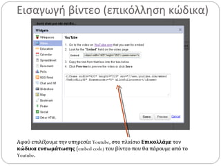 Εισαγωγή βίντεο (επικόλληση κώδικα)
Αφού επιλέξουμε την υπηρεσία Youtube, στο πλαίσιο Επικολλάμε τον
κώδικα ενσωμάτωσης (embed code) του βίντεο που θα πάρουμε από το
Youtube.
 