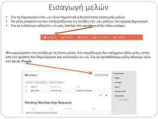 Εισαγωγή μελών
• Για τη δημιουργία ενός wiki είναι σημαντική η δυνατότητα εισαγωγής μελών.
• Τα μέλη μπορούν να συν-επεξεργάζονται τις σελίδες του wiki, μαζί με τον αρχικό δημιουργό.
• Για να εισάγουμε μέλη στο wiki μας, πατάμε στο members στην πάνω μπάρα.
Μεταφερόμαστε στη σελίδα με τη λίστα μελών. Στο παράδειγμα δεν υπάρχουν άλλα μέλη, εκτός
από τον χρήστη που δημιούργησε και συντονίζει το wiki. Για να προσθέσουμε μέλη, κάνουμε κλικ
στο Invite People.
 
