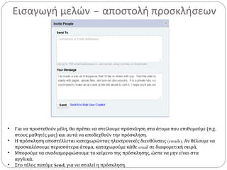 Εισαγωγή μελών – αποστολή προσκλήσεων
• Για να προστεθούν μέλη, θα πρέπει να στείλουμε πρόσκληση στα άτομα που επιθυμούμε (π.χ.
στους μαθητές μας) και αυτά να αποδεχθούν την πρόσκληση.
• Η πρόσκληση αποστέλλεται καταχωρώντας ηλεκτρονικές διευθύνσεις (emails). Αν θέλουμε να
προσκαλέσουμε περισσότερα άτομα, καταχωρούμε κάθε email σε διαφορετική σειρά.
• Μπορούμε να αναδιαμορφώσουμε το κείμενο της πρόσκλησης, ώστε να μην είναι στα
αγγλικά.
• Στο τέλος πατάμε Send, για να σταλεί η πρόσκληση.
 