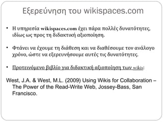 Εξερεύνηση του wikispaces.com
• Η υπηρεσία wikispaces.com έχει πάρα πολλές δυνατότητες,
ιδίως ως προς τη διδακτική αξιοποίηση.
• Φτάνει να έχουμε τη διάθεση και να διαθέσουμε τον ανάλογο
χρόνο, ώστε να εξερευνήσουμε αυτές τις δυνατότητες.
• Προτεινόμενο βιβλίο για διδακτική αξιοποίηση των wikis:
West, J.A. & West, M.L. (2009) Using Wikis for Collaboration –
The Power of the Read-Write Web, Jossey-Bass, San
Francisco.
 