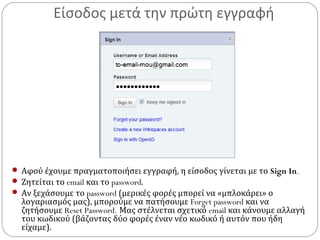 Είσοδος μετά την πρώτη εγγραφή
 Αφού έχουμε πραγματοποιήσει εγγραφή, η είσοδος γίνεται με το Sign In.
 Ζητείται το email και το password.
 Αν ξεχάσουμε το password (μερικές φορές μπορεί να «μπλοκάρει» ο
λογαριασμός μας), μπορούμε να πατήσουμε Forget password και να
ζητήσουμε Reset Password. Μας στέλνεται σχετικό email και κάνουμε αλλαγή
του κωδικού (βάζοντας δύο φορές έναν νέο κωδικό ή αυτόν που ήδη
είχαμε).
 