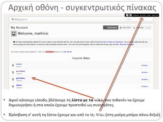 Αρχική οθόνη - συγκεντρωτικός πίνακας
• Αφού κάνουμε είσοδο, βλέπουμε τη λίστα με τα wikis που πιθανόν να έχουμε
δημιουργήσει ή στα οποία έχουμε προστεθεί ως συνεργάτες.
• Πρόσβαση σ’ αυτή τη λίστα έχουμε και από το My Wikis (στη μαύρη μπάρα πάνω δεξιά)
 