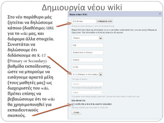 Δημιουργία νέου wiki
Στο νέο παράθυρο μάς
ζητείται να δηλώσουμε
κάποιο (διαθέσιμο) URL
για το wiki μας, και
διάφορα άλλα στοιχεία.
Συνιστάται να
δηλώσουμε ότι
διδάσκουμε σε K-12
(Primary or Secondary)
βαθμίδα εκπαίδευσης,
ώστε να μπορούμε να
εισάγουμε αρκετά μέλη
(τους μαθητές μας) ως
διαχειριστές του wiki.
Πρέπει επίσης να
βεβαιώσουμε ότι το wiki
θα χρησιμοποιηθεί για
εκπαιδευτικούς
σκοπούς.
 