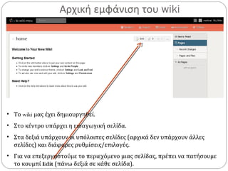 Αρχική εμφάνιση του wiki
• Το wiki μας έχει δημιουργηθεί.
• Στο κέντρο υπάρχει η εισαγωγική σελίδα.
• Στα δεξιά υπάρχουν οι υπόλοιπες σελίδες (αρχικά δεν υπάρχουν άλλες
σελίδες) και διάφορες ρυθμίσεις/επιλογές.
• Για να επεξεργαστούμε το περιεχόμενο μιας σελίδας, πρέπει να πατήσουμε
το κουμπί Edit (πάνω δεξιά σε κάθε σελίδα).
 