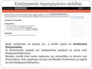 Επεξεργασία περιεχομένου σελίδας
Αφού πατήσουμε το κουμπί Edit, η σελίδα περνά σε κατάσταση
Επεξεργασίας.
Οι δυνατότητες γραφής και επεξεργασίας μοιάζουν με αυτές ενός
Επεξεργαστή Κειμένου.
Ωστόσο, επειδή στην ουσία πρόκειται για ιστοσελίδα, το σύνολο των
δυνατοτήτων είναι μικρότερο και έχει πιο βασικές δυνατότητες σε σχέση
με έναν Επεξεργαστή Κειμένου.
 