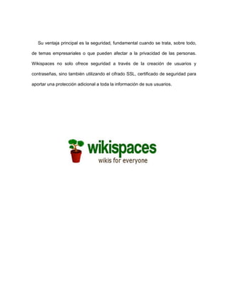 Su ventaja principal es la seguridad, fundamental cuando se trata, sobre todo, de temas empresariales o que pueden afectar a la privacidad de las personas. Wikispaces no solo ofrece seguridad a través de la creación de usuarios y contraseñas, sino también utilizando el cifrado SSL, certificado de seguridad para aportar una protección adicional a toda la información de sus usuarios. 
