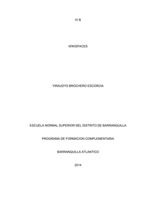 IV B 
WIKISPACES 
YIRAUDYS BROCHERO ESCORCIA 
ESCUELA NORMAL SUPERIOR DEL DISTRITO DE BARRANQUILLA 
PROGRAMA DE FORMACION COMPLEMENTARIA 
BARRANQUILLA ATLANTICO 
2014 
 
