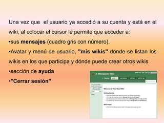 Una vez que el usuario ya accedió a su cuenta y está en el
wiki, al colocar el cursor le permite que acceder a:
•sus mensajes (cuadro gris con número),
•Avatar y menú de usuario, "mis wikis" donde se listan los
wikis en los que participa y dónde puede crear otros wikis
•sección de ayuda
•"Cerrar sesión"
 