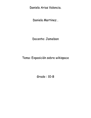 Daniela Arias Valencia.
Daniela Martinez .
Docente: Jamelson
Tema: Exposición sobre wikispace
Grado : 10-B
 