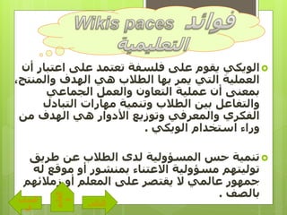‫اعتبا‬ ‫على‬ ‫تعتمد‬ ‫فلسفة‬ ‫على‬ ‫يقوم‬ ‫الويكي‬‫أن‬ ‫ر‬
‫والمنت‬ ‫الهدف‬ ‫هي‬ ‫الطالب‬ ‫بها‬ ‫يمر‬ ‫التي‬ ‫العملية‬،‫ج‬
‫الجماعي‬ ‫والعمل‬ ‫التعاون‬ ‫عملية‬ ‫أن‬ ‫بمعنى‬
‫التبادل‬ ‫مهارات‬ ‫وتنمية‬ ‫الطالب‬ ‫بين‬ ‫والتفاعل‬
‫من‬ ‫الهدف‬ ‫هي‬ ‫األدوار‬ ‫وتوزيع‬ ‫والمعرفي‬ ‫الفكري‬
‫الويكي‬ ‫استخدام‬ ‫وراء‬.
‫طريق‬ ‫عن‬ ‫الطالب‬ ‫لدى‬ ‫المسؤولية‬ ‫حس‬ ‫تنمية‬
‫ل‬ ‫موقع‬ ‫أو‬ ‫بمنشور‬ ‫االعتناء‬ ‫مسؤولية‬ ‫توليتهم‬‫ه‬
‫زمالئهم‬ ‫أو‬ ‫المعلم‬ ‫على‬ ‫يقتصر‬ ‫ال‬ ‫عالمي‬ ‫جمهور‬
‫بالصف‬.
‫التالى‬
‫الساب‬
‫ق‬
‫القائم‬
‫ة‬
 
