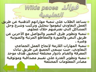 ‫طري‬ ‫عن‬ ‫الذهنية‬ ‫مهاراتهم‬ ‫تنمية‬ ‫على‬ ‫الطالب‬ ‫يساعد‬‫ق‬
‫و‬ ‫وشرح‬ ‫وتركيب‬ ‫بتحليل‬ ‫ليقوموا‬ ‫التعاوني‬ ‫العمل‬‫حل‬
‫عملهم‬ ‫خالل‬ ‫تعترضهم‬ ‫التي‬ ‫المشاكل‬.
‫اآلخرين‬ ‫مع‬ ‫والتواصل‬ ‫التعبير‬ ‫طرق‬ ‫وتطوير‬ ‫تنمية‬‫عن‬
‫والصوتية‬ ‫المرئية‬ ‫والمقاطع‬ ‫والصورة‬ ‫النص‬ ‫طريق‬
‫وغيره‬.
‫الجماعي‬ ‫العمل‬ ‫إلنجاح‬ ‫الالزمة‬ ‫المهارات‬ ‫تنمية‬
‫تبادل‬ ‫طريق‬ ‫عن‬ ‫الجميع‬ ‫يسعى‬ ‫حيث‬ ،‫التعاوني‬
‫موحد‬ ‫هدف‬ ‫لتحقيق‬ ‫مختلفة‬ ‫بأدوار‬ ‫والقيام‬ ‫المعرفة‬
‫وموث‬ ‫مصداقية‬ ‫تقييم‬ ‫على‬ ‫القدرة‬ ‫وتطوير‬ ‫تنمية‬‫وقية‬
‫المختلفة‬ ‫المعلومات‬ ‫مصادر‬
‫التالى‬
‫الساب‬
‫ق‬
‫القائم‬
‫ة‬
 