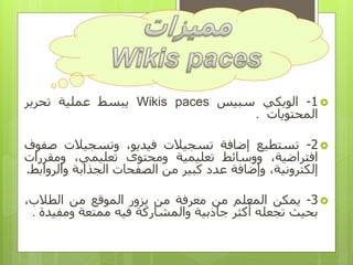 1-‫الويكي‬‫سبيس‬Wikis paces‫يبسط‬‫عملية‬‫تحرير‬
‫المحتويات‬.
2-‫تستطيع‬‫إضافة‬‫تسجيالت‬،‫فيديو‬‫وتسجيالت‬‫ص‬‫فوف‬
،‫افتراضية‬‫ووسائط‬‫تعليمية‬‫ومحتوى‬،‫تعليمي‬‫ومقر‬‫رات‬
،‫إلكترونية‬‫وإضافة‬‫عدد‬‫كبير‬‫من‬‫الصفحات‬‫الجذابة‬‫وال‬‫روابط‬.
3-‫يمكن‬‫المعلم‬‫من‬‫معرفة‬‫من‬‫يزور‬‫الموقع‬‫من‬،‫الطالب‬
‫بحيث‬‫تجعله‬‫أكثر‬‫جاذبية‬‫والمشاركة‬‫فيه‬‫ممتعة‬‫ومف‬‫يدة‬.
 