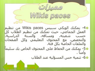 4-‫ي‬‫مكنك‬‫الويكي‬‫سبيس‬Wikis paces‫من‬‫تنظيم‬
‫العمل‬،‫الجماعي‬‫حيث‬‫تمكنك‬‫من‬‫تنظيم‬‫الطالب‬‫كل‬
‫حسب‬،‫شعبته‬،‫ومساقه‬‫والسنة‬،‫الدراسية‬
،‫والتخصص‬‫مع‬‫المحتوى‬‫التعليمي‬‫وكل‬‫الصفحات‬
‫والملفات‬‫الخاصة‬‫بكل‬‫فئة‬.
5-‫يمكنك‬‫من‬‫الحفاظ‬‫على‬‫المحتوى‬‫الخاص‬‫بك‬‫سلي‬ً‫ما‬
ً‫وآمنا‬.
6-‫تنمية‬‫حس‬‫المسؤلية‬‫عند‬‫الطالب‬
‫التالى‬
‫الساب‬
‫ق‬
‫القائم‬
‫ة‬
 
