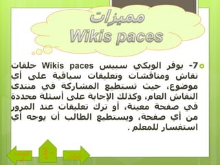 7-‫يوفر‬‫الويكي‬‫سبيس‬Wikis paces‫حلقات‬
‫نقاش‬‫ومناقشات‬‫وتعليقات‬‫سياقية‬‫على‬‫أ‬‫ي‬
،‫موضوع‬‫حيث‬‫تستطيع‬‫المشاركة‬‫في‬‫منتدى‬
‫النقاش‬،‫العام‬‫وكذلك‬‫اإلجابة‬‫على‬‫أسئلة‬‫محد‬‫دة‬
‫في‬‫صفحة‬،‫معينة‬‫أو‬‫ترك‬‫تعليقات‬‫عند‬‫المرو‬‫ر‬
‫من‬‫أي‬،‫صفحة‬‫ويستطيع‬‫الطالب‬‫أن‬‫يوجه‬‫أي‬
‫استفسار‬‫للمعلم‬.
‫التالى‬
‫الساب‬
‫ق‬
‫القائم‬
‫ة‬
 