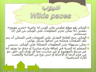 ‫الويكي‬‫خاصية‬ ‫له‬ ‫الويب‬ ‫على‬ ‫تعاوني‬ ‫موقع‬ ‫هو‬«‫مفت‬ ‫تحرير‬‫وح‬»
‫أي‬ ‫قبل‬ ‫من‬ ‫الويكي‬ ‫على‬ ‫المعلومات‬ ‫تحرير‬ ‫يمكن‬ ‫أنه‬ ‫بمعنى‬
‫مستخدم‬.
‫أ‬ ‫الممكن‬ ‫فمن‬ ‫الصفحات‬ ‫على‬ ‫التعديل‬ ‫للعامة‬ ‫يتيح‬ ‫الويكي‬‫يتم‬ ‫ن‬
‫تلف‬‫و‬ ‫الصفحات‬‫من‬ ‫تمكنه‬‫نهائي‬ ‫بشكل‬ ‫حذفها‬.
‫الويكي‬ ‫على‬ ‫المضللة‬ ‫المعلومات‬ ‫نشر‬ ‫بسهولة‬ ‫يمكن‬‫سبيس‬
‫يعت‬ ‫ما‬ ‫حذف‬ ‫أو‬ ‫ًا‬‫ب‬‫مناس‬ ‫مايراه‬ ‫إضافة‬ ‫في‬ ‫الحرية‬ ‫له‬ ‫المتعلم‬‫أنه‬ ‫قد‬
‫ج‬ ‫خلق‬ ‫إلى‬ ‫يؤدي‬ ‫قد‬ ‫مما‬ ‫مناسب‬ ‫غير‬ ‫أو‬ ‫بالموضوع‬ ‫مرتبط‬ ‫غير‬‫و‬
‫والتعصب‬ ‫العدائية‬ ‫من‬ ‫نوع‬ ‫حتى‬ ‫أو‬ ‫اإلحباط‬ ‫أو‬ ‫الرضا‬ ‫عدم‬ ‫من‬
‫الشخصية‬ ‫لآلراء‬.
‫التالى‬
‫الساب‬
‫ق‬
‫القائم‬
‫ة‬
 