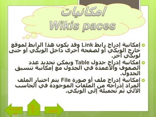 ‫إمكانية‬‫رابط‬ ‫إدراج‬Link‫لموقع‬ ‫الرابط‬ ‫هذا‬ ‫يكون‬ ‫وقد‬
‫حتى‬ ‫أو‬ ‫الويكي‬ ‫داخل‬ ‫أخرى‬ ‫لصفحة‬ ‫أو‬ ‫الويكي‬ ‫خارج‬
‫آخر‬ ‫لويكي‬.
‫إمكانية‬‫جدول‬ ‫إدراج‬Table‫عدد‬ ‫تحديد‬ ‫ويمكن‬
‫الجدول‬ ‫في‬ ‫واألعمدة‬ ‫الصفوف‬‫تنسي‬ ‫إمكانية‬ ‫مع‬‫ق‬
‫الجدول‬.
‫إمكانية‬‫صورة‬ ‫أو‬ ‫ملف‬ ‫إدراج‬File‫الملف‬ ‫اختيار‬ ‫يتم‬
‫الحاسب‬ ‫في‬ ‫الموجودة‬ ‫الملفات‬ ‫من‬ ‫إدراجه‬ ‫المراد‬
‫الويكي‬ ‫إلى‬ ‫تحميله‬ ‫ثم‬ ‫اآللي‬.
‫التالى‬
‫الساب‬
‫ق‬
‫القائم‬
‫ة‬
 