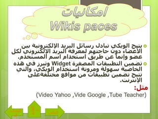 ‫اإللكتروني‬ ‫البريد‬ ‫رسائل‬ ‫تبادل‬ ‫الويكي‬ ‫يتيح‬‫بين‬ ‫ة‬
‫ل‬ ‫اإللكتروني‬ ‫البريد‬ ‫لمعرفة‬ ‫حاجتهم‬ ‫دون‬ ‫األعضاء‬‫كل‬
‫المستخدم‬ ‫اسم‬ ‫استخدام‬ ‫طريق‬ ‫عن‬ ‫وإنما‬ ‫عضو‬.
‫المصغرة‬ ‫التطبيقات‬ ‫تضمين‬Widget‫وتبرز‬‫هذه‬ ‫في‬
‫والتي‬ ،‫الويكي‬ ‫استخدام‬ ‫ومرونة‬ ‫سهولة‬ ‫الخاصية‬
‫مختلفةعلى‬ ‫مواقع‬ ‫من‬ ‫تطبيقات‬ ‫تضمين‬ ‫تتيح‬
‫اإلنترنت‬.
‫مثل‬:
(TeacherTube,GoogleVide,YahooVideo)
‫التالى‬
‫الساب‬
‫ق‬
‫القائم‬
‫ة‬
 