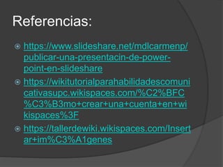 Referencias:
 https://www.slideshare.net/mdlcarmenp/
publicar-una-presentacin-de-power-
point-en-slideshare
 https://wikitutorialparahabilidadescomuni
cativasupc.wikispaces.com/%C2%BFC
%C3%B3mo+crear+una+cuenta+en+wi
kispaces%3F
 https://tallerdewiki.wikispaces.com/Insert
ar+im%C3%A1genes
 