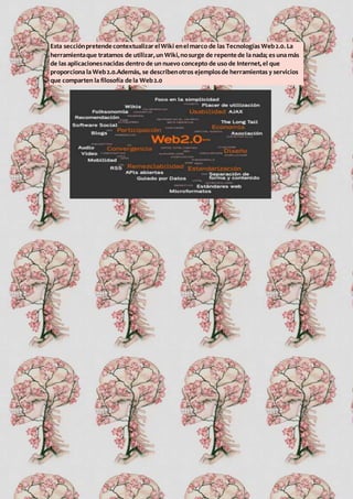 Esta secciónpretende contextualizarelWiki enelmarco de las Tecnologías Web2.0.La
herramientaque tratamos de utilizar,un Wiki,nosurge de repente de la nada; es una más
de las aplicacionesnacidas dentro de un nuevo concepto de uso de Internet,el que
proporciona la Web2.0.Además, se describenotros ejemplosde herramientas y servicios
que comparten la filosofía de la Web2.0
 