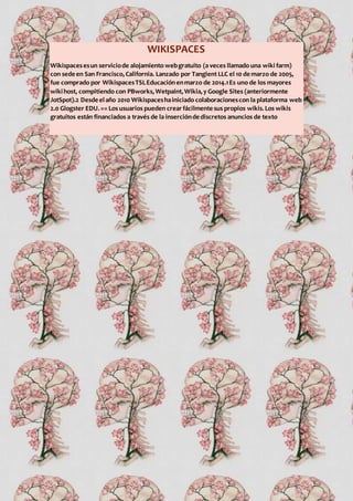 WIKISPACES
Wikispacesesun serviciode alojamiento webgratuito (a veces llamado una wiki farm)
con sede en San Francisco,California. Lanzado por Tangient LLC el 10 de marzo de 2005,
fue comprado por WikispacesTSLEducaciónenmarzo de 2014.1Es uno de los mayores
wikihost, compitiendo con PBworks,Wetpaint,Wikia,y Google Sites (anteriormente
JotSpot).2 Desde elaño 2010 Wikispaceshainiciado colaboracionescon la plataforma web
2.0 Glogster EDU.== Los usuarios pueden crearfácilmente sus propios wikis.Los wikis
gratuitos están financiados a través de la inserciónde discretos anuncios de texto
 