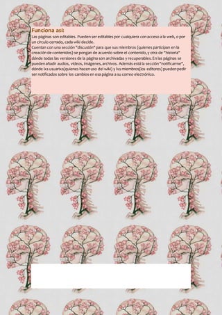 Funciona así:
Las páginas son editables. Pueden ser editables por cualquiera conacceso a la web, o por
un circulo cerrado, cada wiki decide.
Cuentan con una sección "discusión"para que sus miembros (quienes participan en la
creación de contenidos) se pongan de acuerdo sobre el contenido,y otra de "historia"
dónde todas las versiones de la página son archivadas y recuperables.En las páginas se
puedenañadir audios, vídeos, imágenes,archivos. Además está la sección"notificarme",
dónde lxs usuarixs(quienes hacenuso del wiki) y lxs miembros(los editores) puedenpedir
ser notificados sobre los cambios en esa página a su correo electrónico.
 
