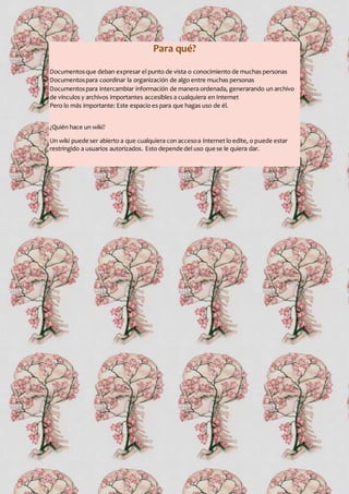 Para qué?
Documentosque deban expresar el punto de vista o conocimiento de muchas personas
Documentospara coordinar la organización de algo entre muchas personas
Documentospara intercambiar información de manera ordenada, generarando un archivo
de vínculos y archivos importantes accesibles a cualquiera en Internet
Pero lo más importante: Este espacio es para que hagas uso de él.
¿Quién hace un wiki?
Un wiki puede ser abierto a que cualquiera con accesoa Internet lo edite, o puede estar
restringido a usuarios autorizados. Esto depende del uso que se le quiera dar.
 