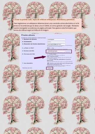 1.-Crear tu primer wiki. Tipos de wikisen wikispaces. Miembros y permisos.
Para registrarnos enwikispaces debemos tener una cuentade correo electrónico si no la
tienes te recomiendoque te abras una en GMAIL el correo gratuito de Google. Mediante
nuestro navegador accedemosa la página principal. Nos aparece este formulario que
hemos de rellenar según se indica en la imagen:
 