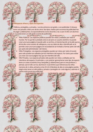 Wikispaces ofrece 3 tipos de espacios:
Públicos, protegidos, y privados. Los dos primeros son gratis y con publicidad. Si deseas
tener uno privado o bien uno de los otros dos tipos citados pero exentos de publicidad has
de pagar 5 dólares/mes. Excepcionalmente si eres docente y vas a usar el wiki con alumnos
k-12 puedestener un wiki gratis exentode publicidad.
 Wikis Públicos. Los espacios públicos pueden ser vistos y editados por todo el
mundo. Por lo que llevo probado esto es así pero un usuario anónimo no puede
crear una nueva página ni puede subir un archivo, si intenta hacerlo se le pide que se
dé de alta como usuario de wikispaces, una vez dado de alta e identificado se le
permite crear una nueva página sin necesidad de ser invitado a formar parte del wiki
por parte del administrador del mismo.
 Wikis Protegidos. Los espacios protegidos puedenser vistos por todo el mundo
pero solo pueden ser editados por los miembros del espacio. Por tanto para editar
y/o crear una nueva página hay que ser miembro del wiki.
 Wiki Privados. Los espacios privados sólo pueden ser vistos y editados por los
miembros del espacio. Enprincipio y concarácter generaltener este tipo de espacio
tiene un coste económicomuy asequible (5 dolares/mes) pero si eresprofesor y
piensas usar el wiki con tus alumnos k-12 (acrónimo que referenciaa los niños
menores de 12 años, primaria enlos EE.UU.)Dándote de alta en esta página podrás
elegir entre tenerun wiki público, privado o protegido sin coste alguno y además el
mismo está exentode publicidad.
 