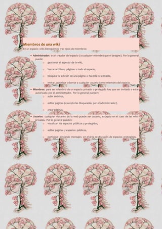 Miembros de una wiki
En un espacio wiki distinguimos tres tipos de miembros:
 Administrador: es el creador del espacio (ocualquier miembro que él designe). Por lo general
puede:
o gestionar el aspecto de la wiki,
o borrar archivos, páginas o todo el espacio,
o bloquear la edición de una página o hacerla no editable,
o invitar, autorizar o borrar a cualquier usuario como miembro del espacio.
 Miembros: para ser miembro de un espacio privado o protegido hay que ser invitado o estar
autorizado por el administrador. Por lo general pueden:
o subir archivos,
o editar páginas (excepto las bloqueadas por el administrador),
o crear páginas.
 Usuarios: cualquier visitante de la web puede ser usuario, excepto en el caso de las wikis
privadas. Por lo general pueden:
o visualizar los espacios públicos y protegidos,
o editar páginas y espacios públicos,
o participar -enviando mensajes- en el área de discusión de espacios protegidos.
 