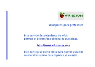 Wikispaces para profesores


Este servicio de alojamiento de wikis
permite al profesorado eliminar la publicidad.

           http://www.wikispaces.com

Este servicio se oferta tanto para nuevos espacios
colaborativos como para espacios ya creados.