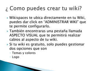  Wikispaces te ubica directamente en tu Wiki,
puedes dar click en “ADMINISTRAR WIKI” que
te permite configurarlo.
 También encontraras una pestaña llamada
ASPECTO VISUAL que te permitirá realizar
cabios al aspecto de tu wiki.
 Si tu wiki es gratuito, solo puedes gestionar
dos opciones que son
◦ Temas y colores
◦ Logo
 