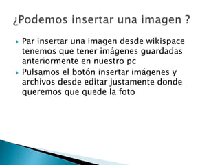  Par insertar una imagen desde wikispace
tenemos que tener imágenes guardadas
anteriormente en nuestro pc
 Pulsamos el botón insertar imágenes y
archivos desde editar justamente donde
queremos que quede la foto
 