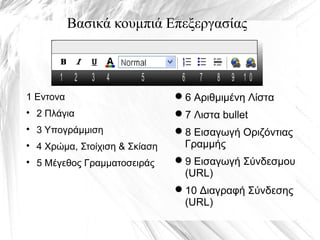 Βασικά κουμπιά Επεξεργασίας
1 2 3 4 5 6 7 8 9 1 0
1 Εντονα

2 Πλάγια

3 Υπογράμμιση

4 Χρώμα, Στοίχιση & Σκίαση

5 Μέγεθος Γραμματοσειράς
6 Αριθμιμένη Λίστα
7 Λιστα bullet
8 Εισαγωγή Οριζόντιας
Γραμμής
9 Εισαγωγή Σύνδεσμου
(URL)
10 Διαγραφή Σύνδεσης
(URL)
 