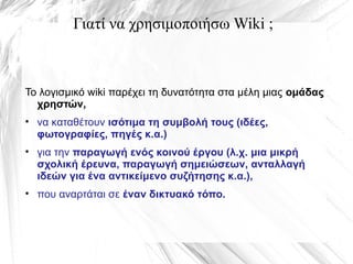 Γιατί να χρησιμοποιήσω Wiki ;
Το λογισμικό wiki παρέχει τη δυνατότητα στα μέλη μιας ομάδας
χρηστών,
• να καταθέτουν ισότιμα τη συμβολή τους (ιδέες,
φωτογραφίες, πηγές κ.α.)
• για την παραγωγή ενός κοινού έργου (λ.χ. μια μικρή
σχολική έρευνα, παραγωγή σημειώσεων, ανταλλαγή
ιδεών για ένα αντικείμενο συζήτησης κ.α.),
• που αναρτάται σε έναν δικτυακό τόπο.
 