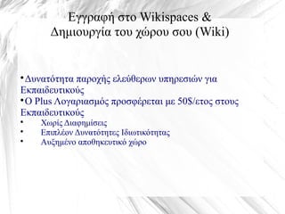 Εγγραφή στο Wikispaces &
Δημιουργία του χώρου σου (Wiki)

Δυνατότητα παροχής ελεύθερων υπηρεσιών για
Εκπαιδευτικούς

Ο Plus Λογαριασμός προσφέρεται με 50$/ετος στους
Εκπαιδευτικούς

Χωρίς Διαφημίσεις

Επιπλέον Δυνατότητες Ιδιωτικότητας

Αυξημένο αποθηκευτικό χώρο
 