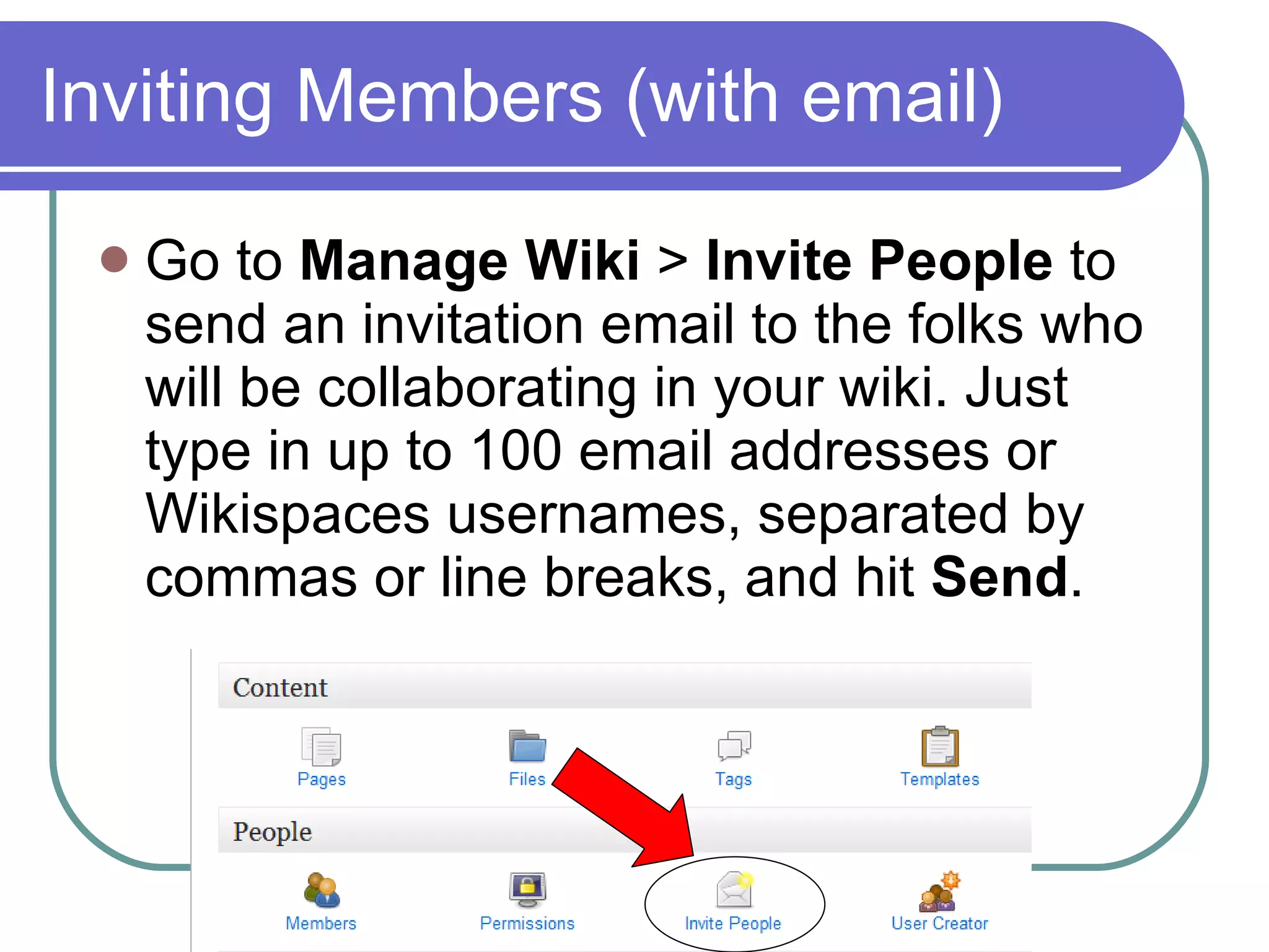 Inviting Members (with email) Go to  Manage Wiki  >  Invite People  to send an invitation email to the folks who will be collaborating in your wiki. Just type in up to 100 email addresses or Wikispaces usernames, separated by commas or line breaks, and hit  Send . 