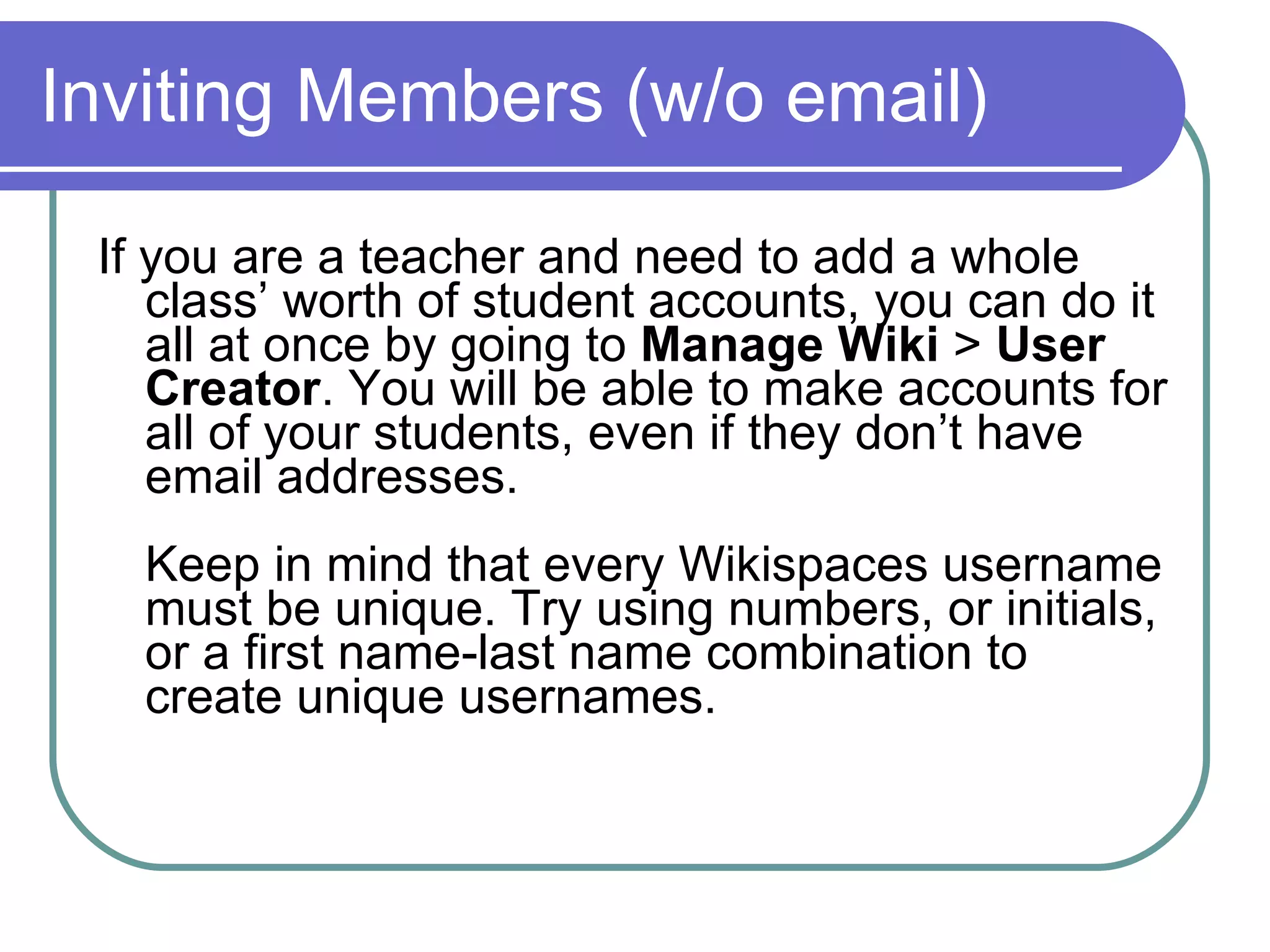 Inviting Members (w/o email) If you are a teacher and need to add a whole class’ worth of student accounts, you can do it all at once by going to  Manage Wiki  >  User Creator . You will be able to make accounts for all of your students, even if they don’t have email addresses. Keep in mind that every Wikispaces username must be unique. Try using numbers, or initials, or a first name-last name combination to create unique usernames. 