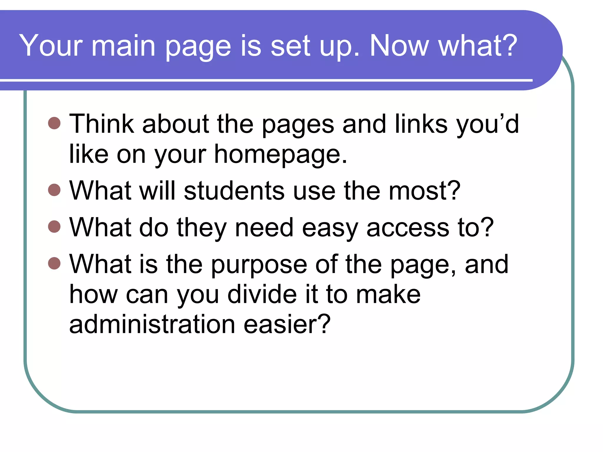 Your main page is set up. Now what? Think about the pages and links you’d like on your homepage. What will students use the most? What do they need easy access to? What is the purpose of the page, and how can you divide it to make administration easier? 