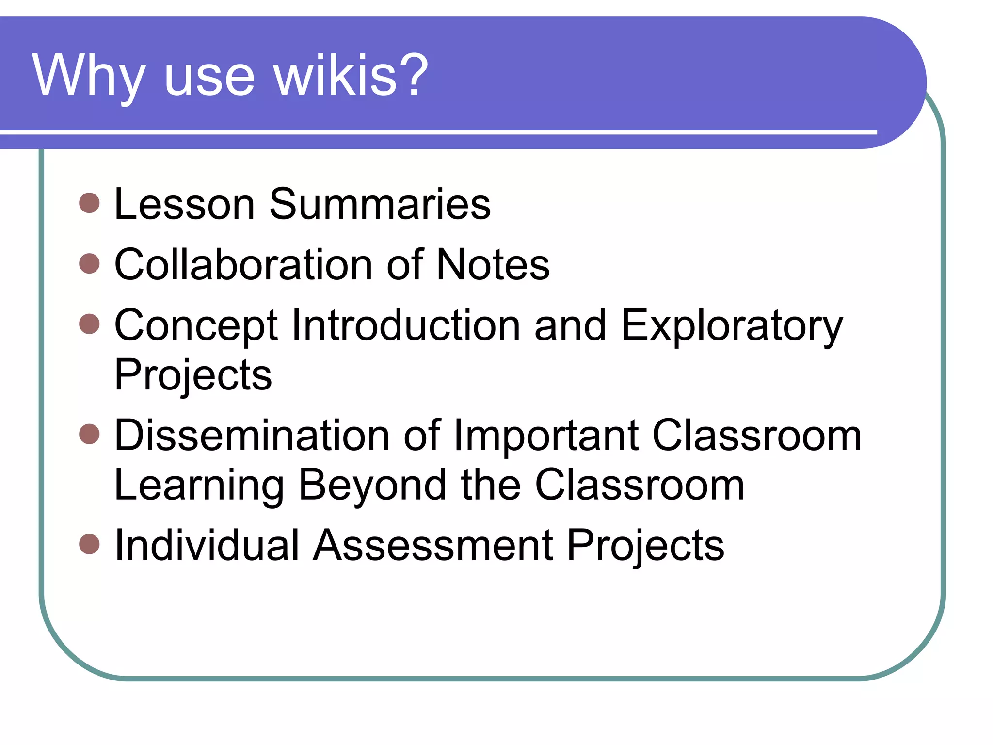 Why use wikis? Lesson Summaries  Collaboration of Notes  Concept Introduction and Exploratory Projects  Dissemination of Important Classroom Learning Beyond the Classroom  Individual Assessment Projects 