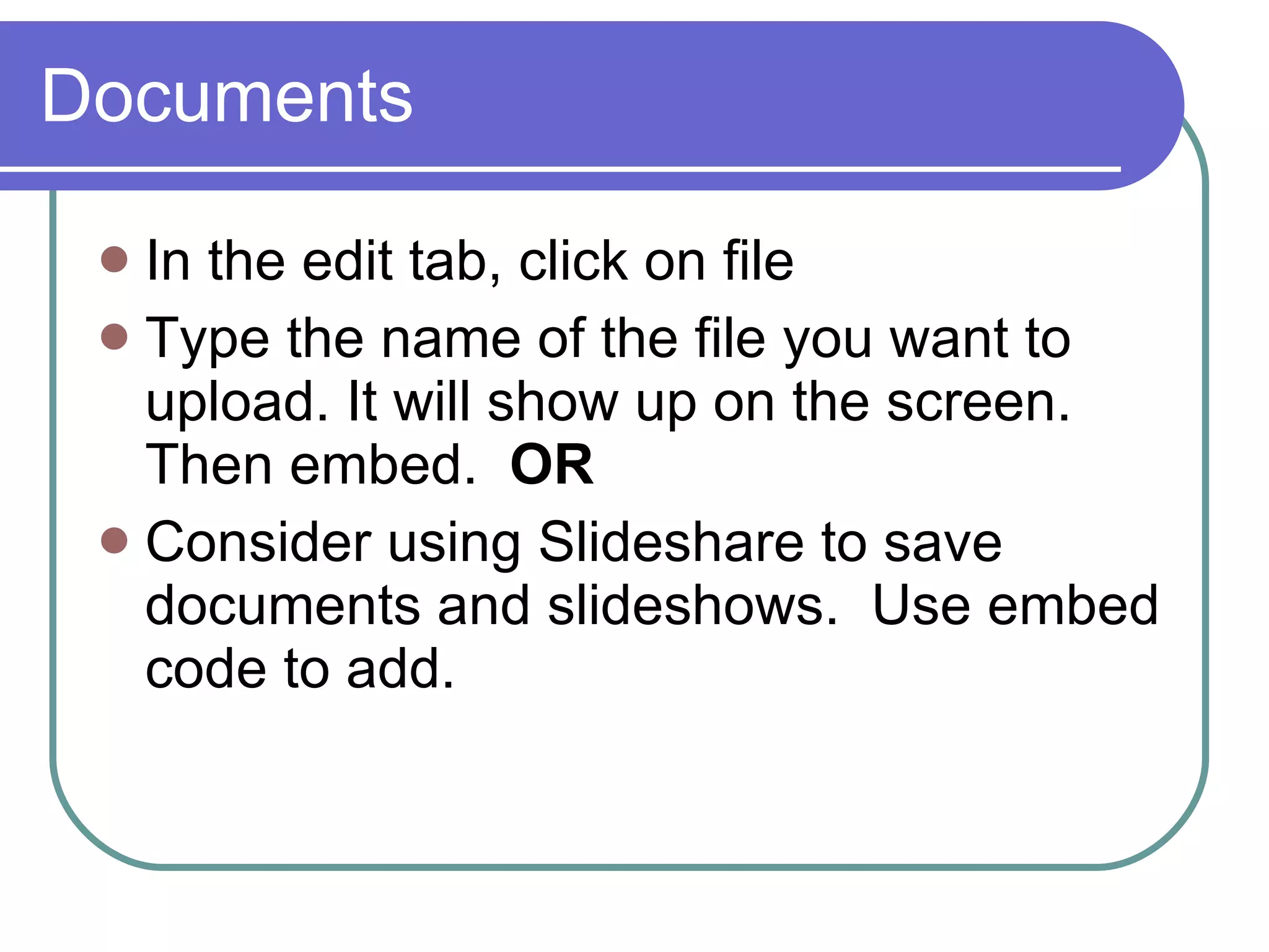 Documents In the edit tab, click on file Type the name of the file you want to upload. It will show up on the screen. Then embed.  OR Consider using Slideshare to save documents and slideshows.  Use embed code to add. 