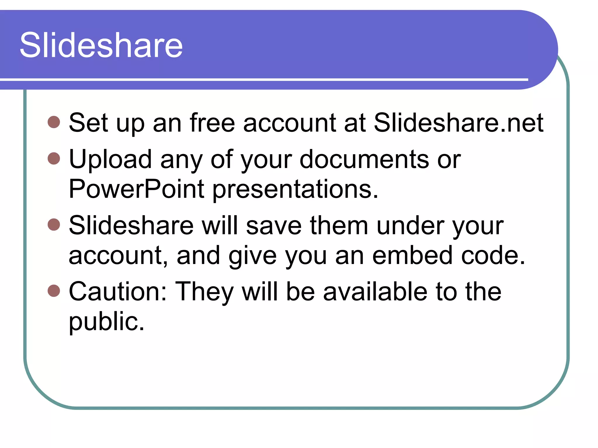 Slideshare Set up an free account at Slideshare.net Upload any of your documents or PowerPoint presentations. Slideshare will save them under your account, and give you an embed code. Caution: They will be available to the public. 
