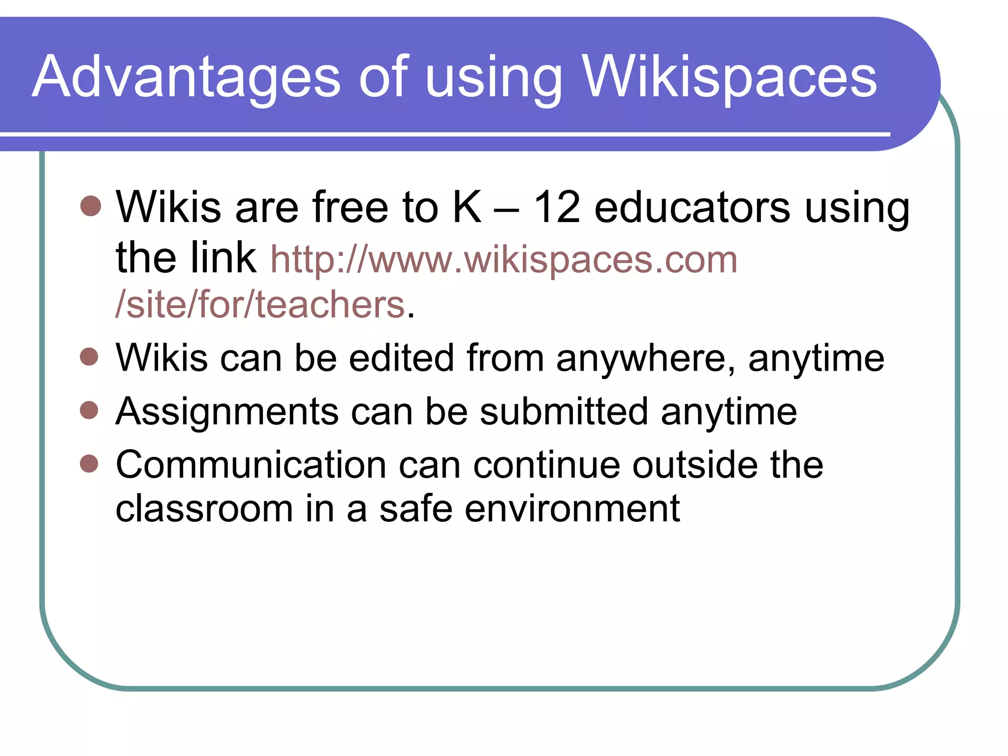 Advantages of using Wikispaces Wikis are free to K – 12 educators using the link  http:// www.wikispaces.com /site/for/teachers . Wikis can be edited from anywhere, anytime Assignments can be submitted anytime Communication can continue outside the classroom in a safe environment 