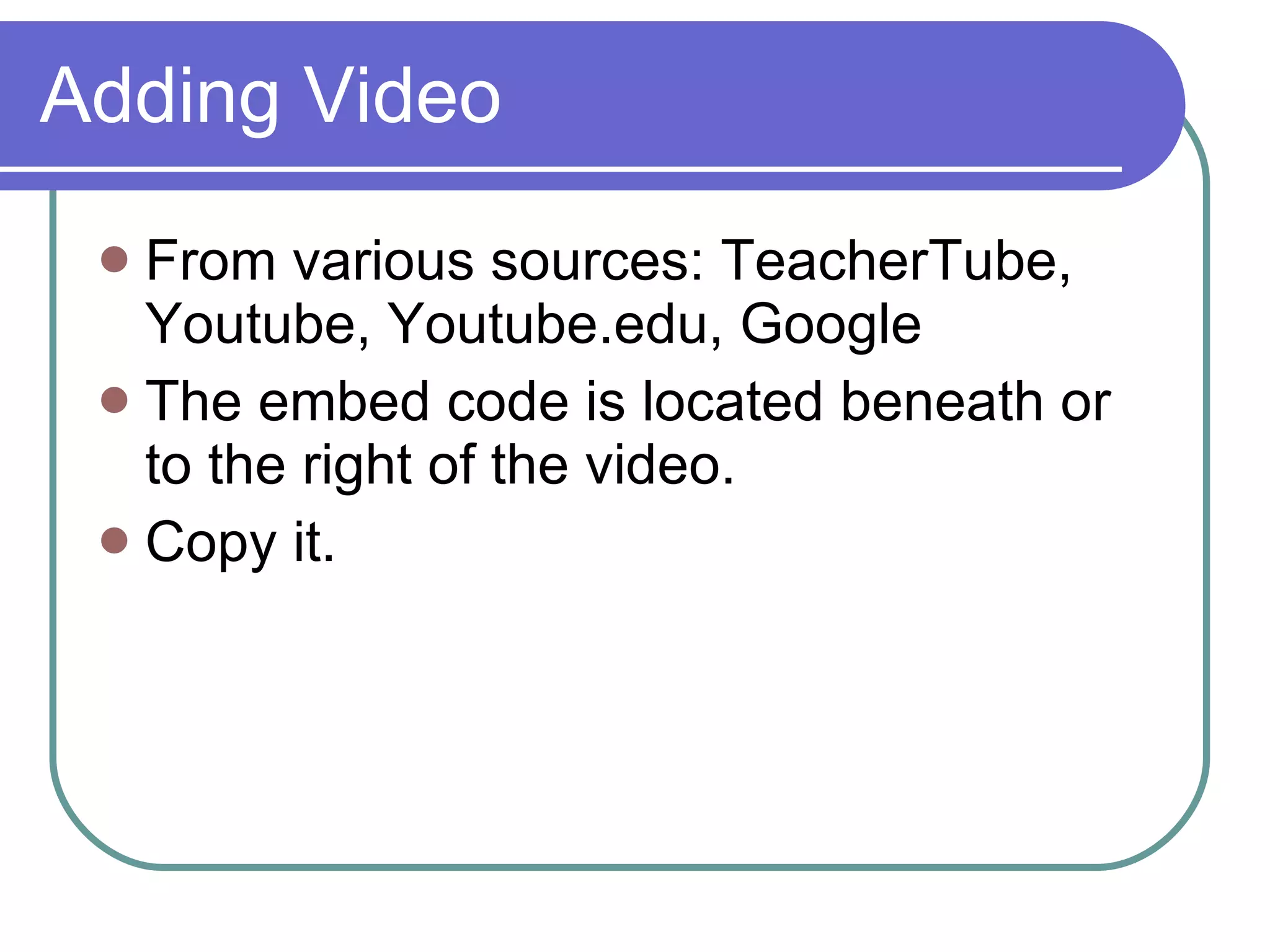 Adding Video From various sources: TeacherTube, Youtube, Youtube.edu, Google The embed code is located beneath or to the right of the video. Copy it. 