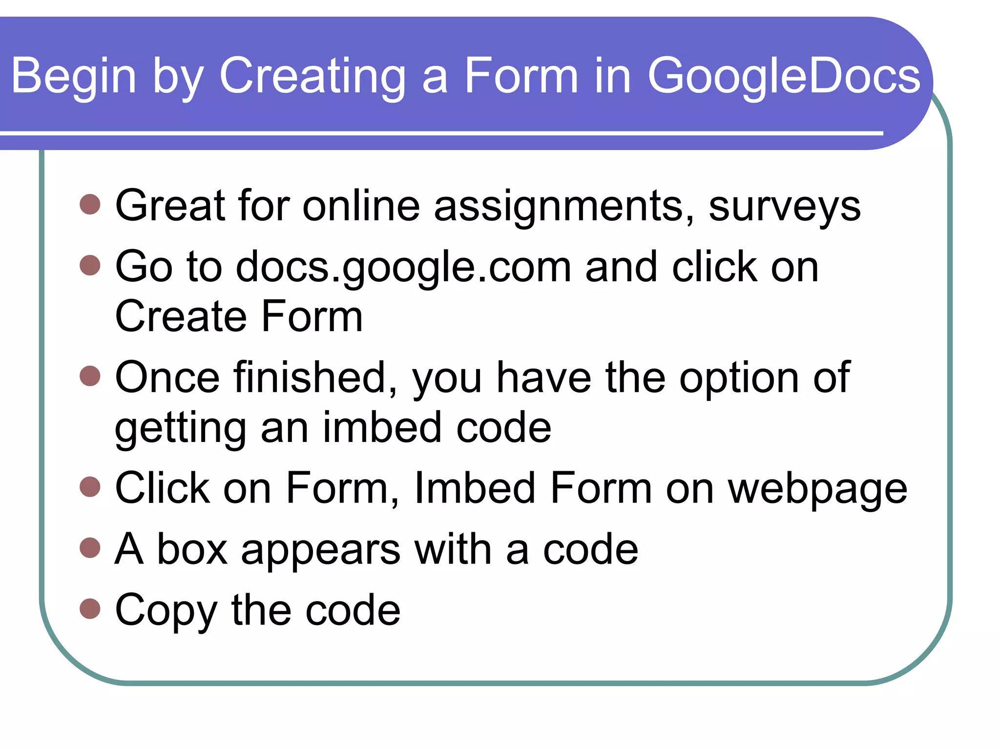 Begin by Creating a Form in GoogleDocs Great for online assignments, surveys Go to docs.google.com and click on Create Form Once finished, you have the option of getting an imbed code Click on Form, Imbed Form on webpage A box appears with a code Copy the code 