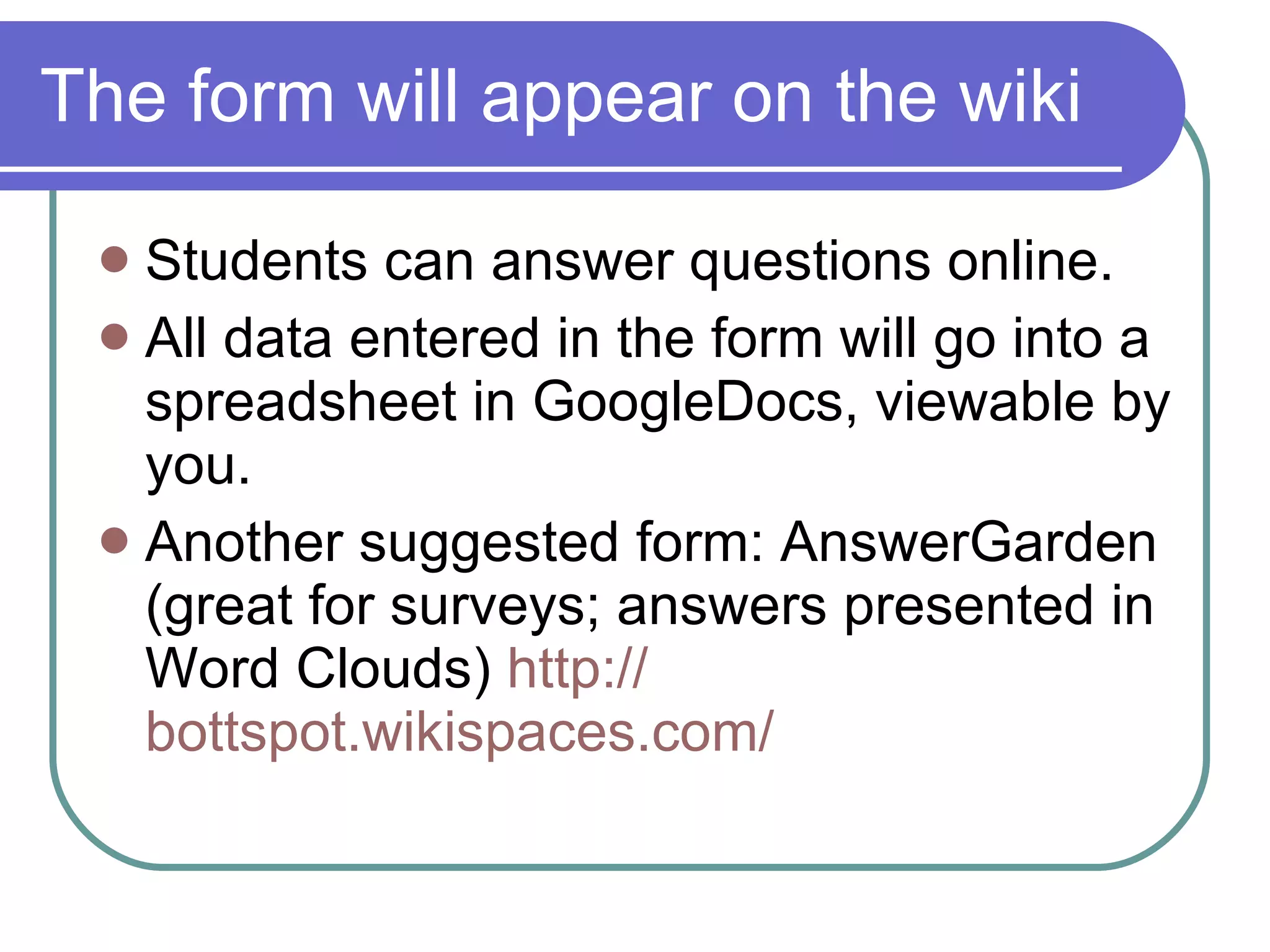 The form will appear on the wiki Students can answer questions online. All data entered in the form will go into a spreadsheet in GoogleDocs, viewable by you. Another suggested form: AnswerGarden (great for surveys; answers presented in Word Clouds)  http:// bottspot.wikispaces.com / 